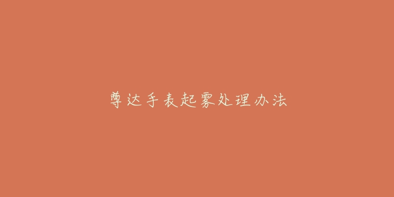 尊达手表起雾处理办法-名表号 尊达手表起雾处理办法