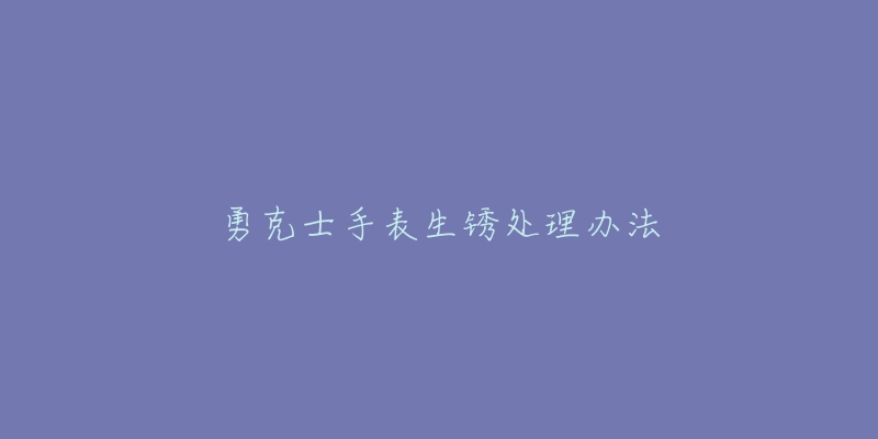 勇克士手表生锈处理办法-名表号 勇克士手表生锈处理办法