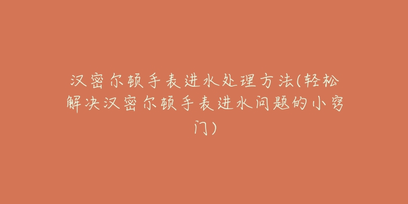 汉密尔顿手表进水处理方法(轻松解决汉密尔顿手表进水问题的小窍门)-名表号 汉密尔顿手表进水处理方法(轻松解决汉密尔顿手表进水问题的小窍门)