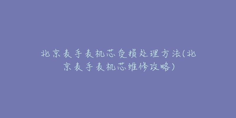 北京表手表机芯受损处理方法(北京表手表机芯维修攻略)-名表号 北京表手表机芯受损处理方法(北京表手表机芯维修攻略)