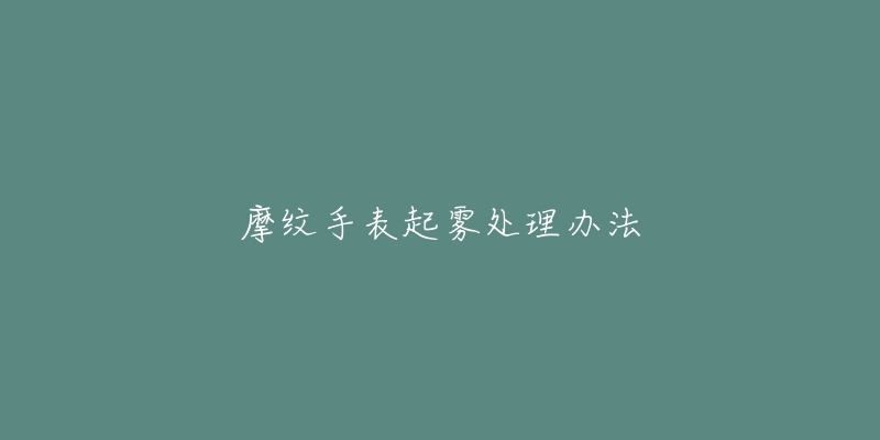 摩纹手表起雾处理办法-名表号 摩纹手表起雾处理办法