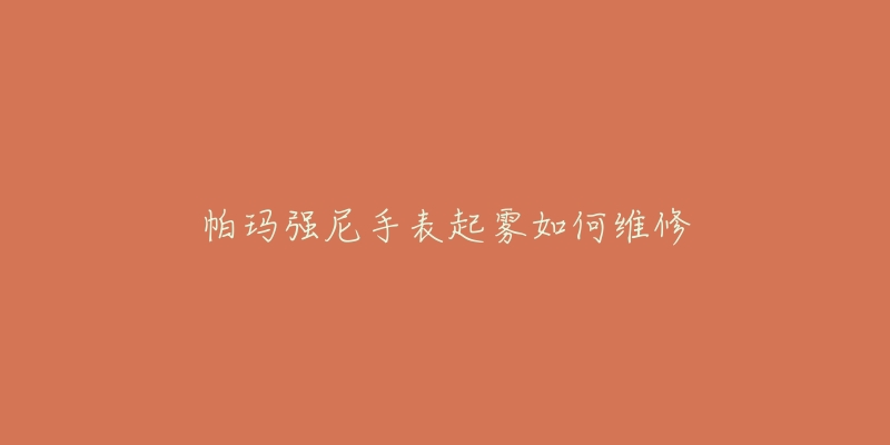 帕玛强尼手表起雾如何维修-名表号 帕玛强尼手表起雾如何维修