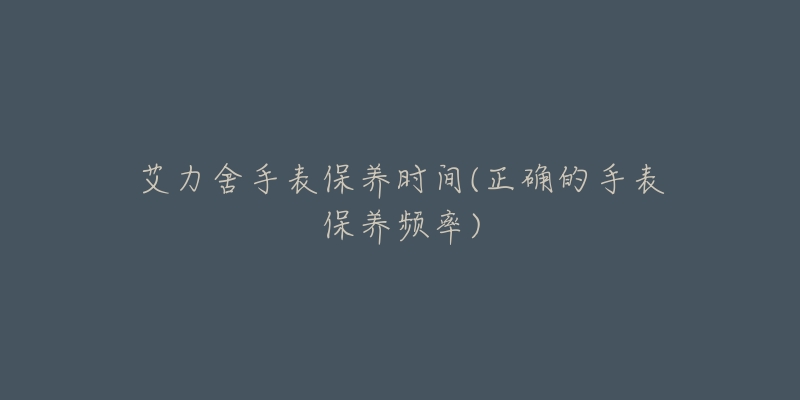 艾力舍手表保养时间(正确的手表保养频率)-名表号 艾力舍手表保养时间(正确的手表保养频率)