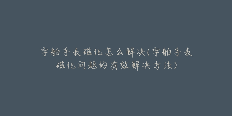 宇舶手表磁化怎么解决(宇舶手表磁化问题的有效解决方法)-名表号 宇舶手表磁化怎么解决(宇舶手表磁化问题的有效解决方法)