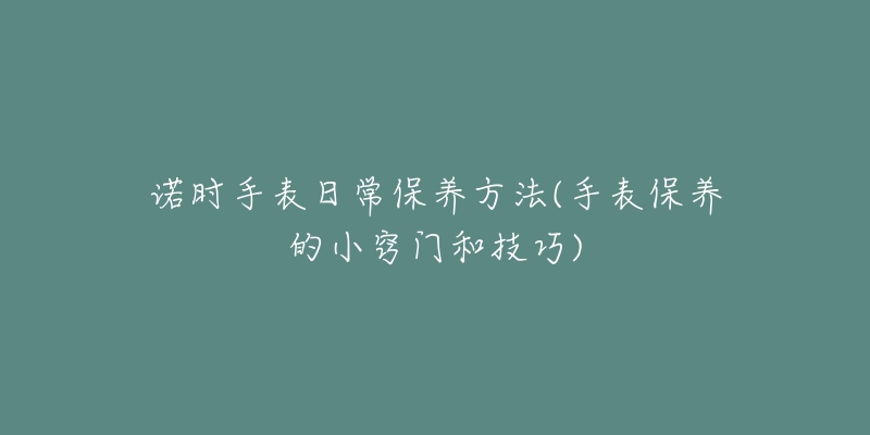 诺时手表日常保养方法(手表保养的小窍门和技巧)-名表号 诺时手表日常保养方法(手表保养的小窍门和技巧)