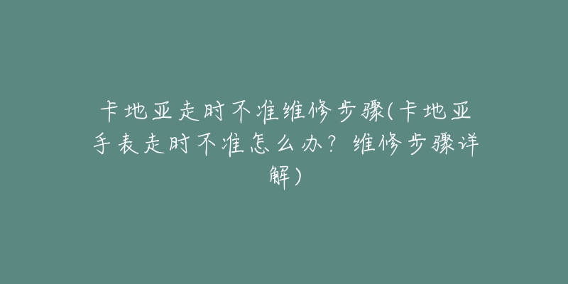 卡地亚走时不准维修步骤(卡地亚手表走时不准怎么办?维修步骤详解)-名表号 卡地亚走时不准维修步骤(卡地亚手表走时不准怎么办?维修步骤详解)