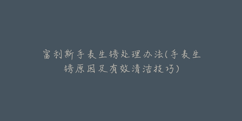 富利斯手表生锈处理办法(手表生锈原因及有效清洁技巧)-名表号 富利斯手表生锈处理办法(手表生锈原因及有效清洁技巧)