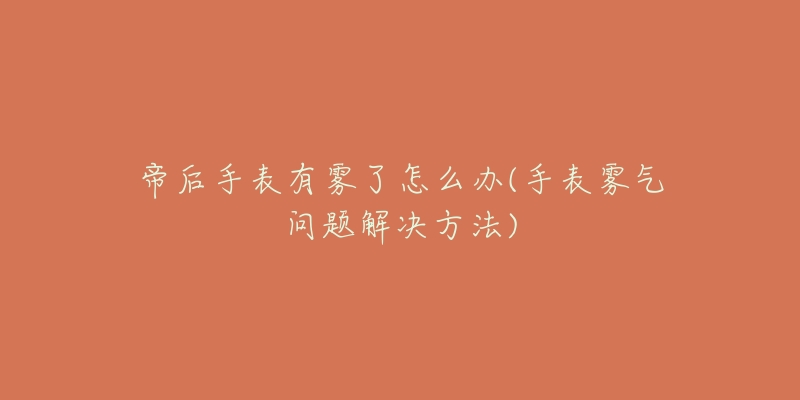 帝后手表有雾了怎么办(手表雾气问题解决方法)-名表号 帝后手表有雾了怎么办(手表雾气问题解决方法)