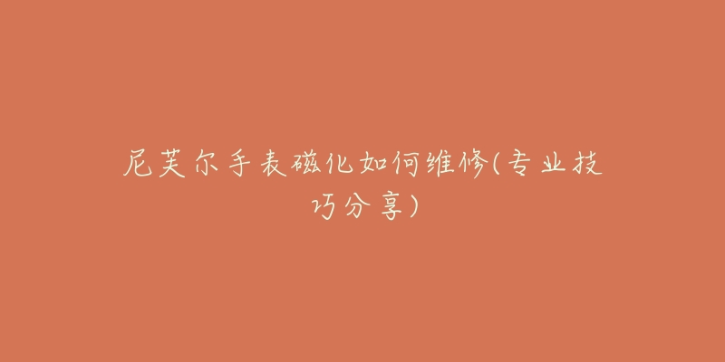 尼芙尔手表磁化如何维修(专业技巧分享)-名表号 尼芙尔手表磁化如何维修(专业技巧分享)