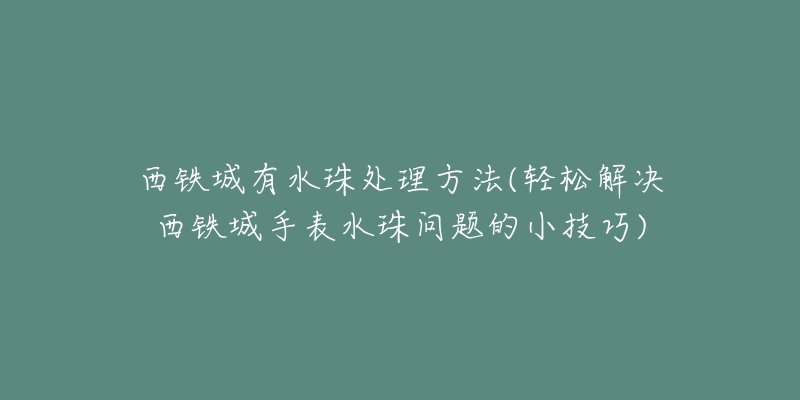 西铁城有水珠处理方法(轻松解决西铁城手表水珠问题的小技巧)-名表号 西铁城有水珠处理方法(轻松解决西铁城手表水珠问题的小技巧)