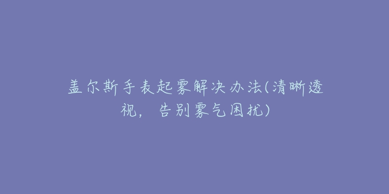 盖尔斯手表起雾解决办法(清晰透视,告别雾气困扰)-名表号 盖尔斯手表起雾解决办法(清晰透视,告别雾气困扰)
