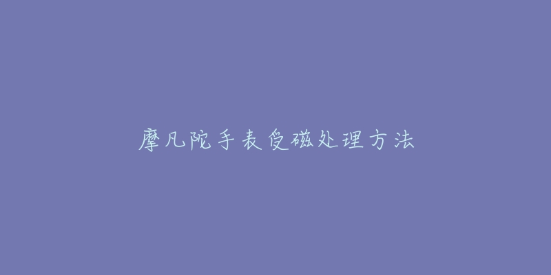 摩凡陀手表受磁处理方法-名表号 摩凡陀手表受磁处理方法