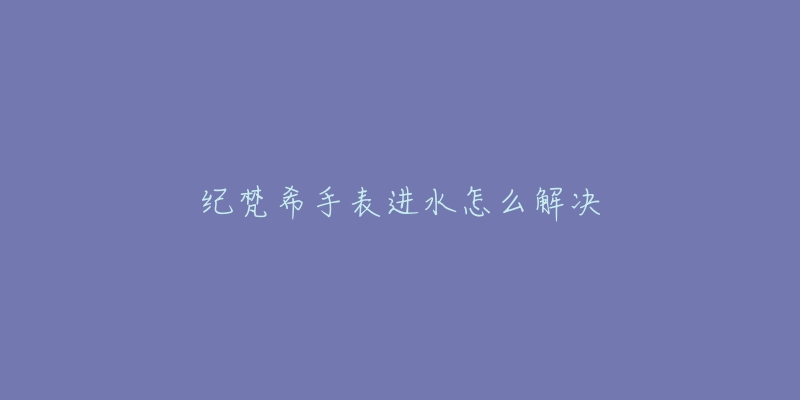 纪梵希手表进水怎么解决-名表号 纪梵希手表进水怎么解决