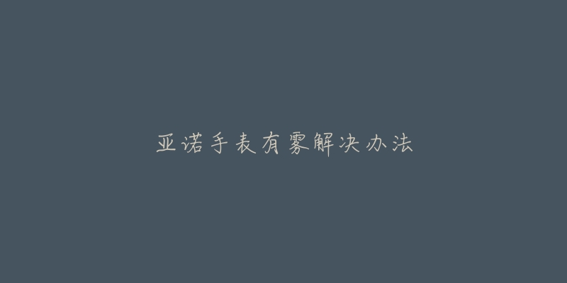 亚诺手表有雾解决办法-名表号 亚诺手表有雾解决办法
