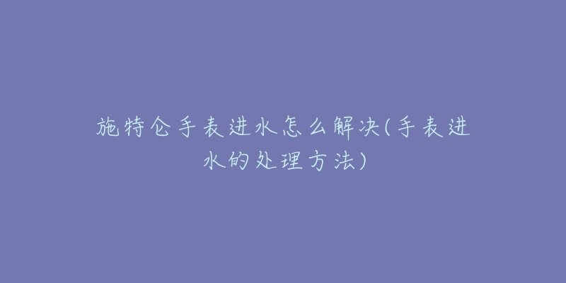 施特仑手表进水怎么解决(手表进水的处理方法)-名表号 施特仑手表进水怎么解决(手表进水的处理方法)