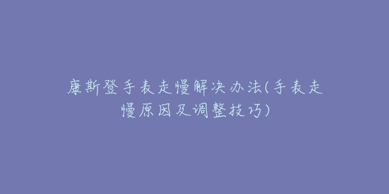 康斯登手表走慢解决办法(手表走慢原因及调整技巧)-名表号 康斯登手表走慢解决办法(手表走慢原因及调整技巧)