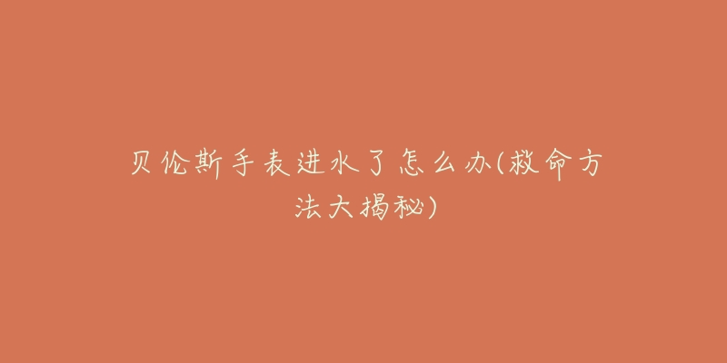 贝伦斯手表进水了怎么办(救命方法大揭秘)-名表号 贝伦斯手表进水了怎么办(救命方法大揭秘)