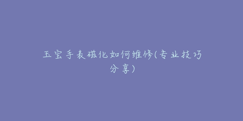 玉宝手表磁化如何维修(专业技巧分享)-名表号 玉宝手表磁化如何维修(专业技巧分享)