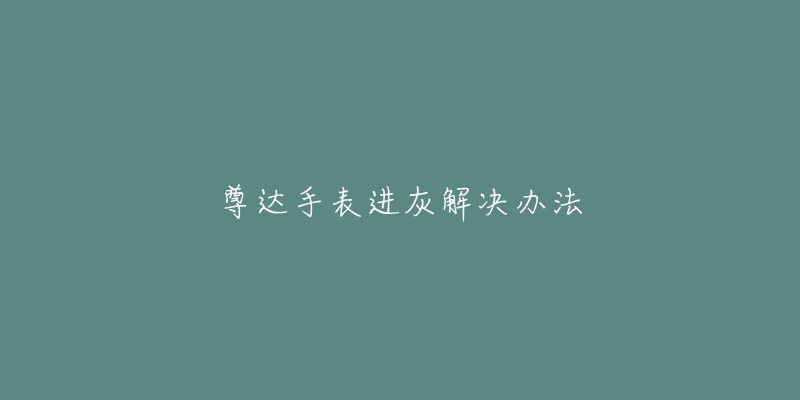 尊达手表进灰解决办法-名表号 尊达手表进灰解决办法