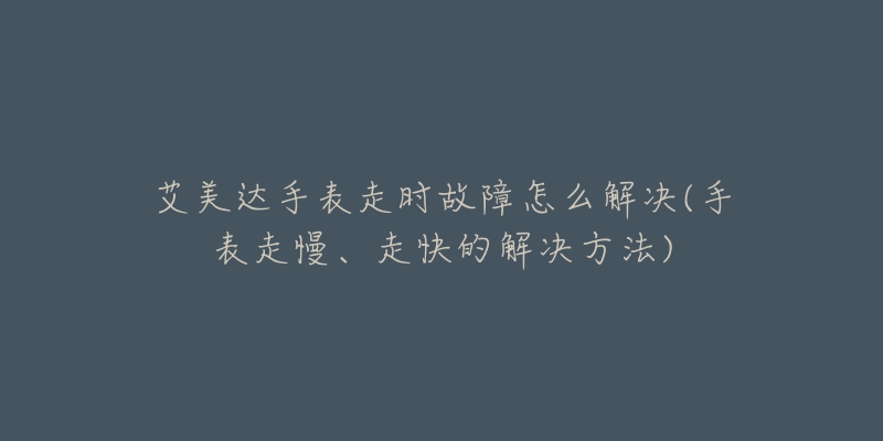 艾美达手表走时故障怎么解决(手表走慢、走快的解决方法)-名表号 艾美达手表走时故障怎么解决(手表走慢、走快的解决方法)