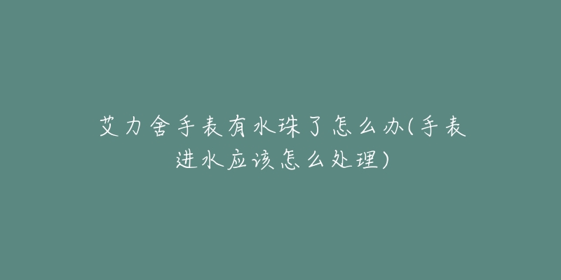 艾力舍手表有水珠了怎么办(手表进水应该怎么处理)-名表号 艾力舍手表有水珠了怎么办(手表进水应该怎么处理)