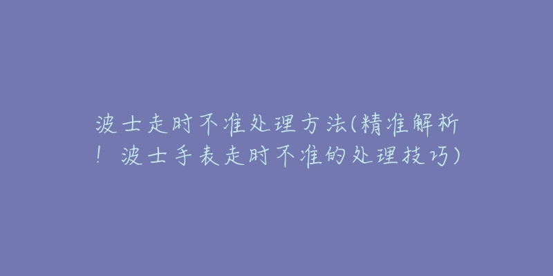 波士走时不准处理方法(精准解析!波士手表走时不准的处理技巧)-名表号 波士走时不准处理方法(精准解析!波士手表走时不准的处理技巧)