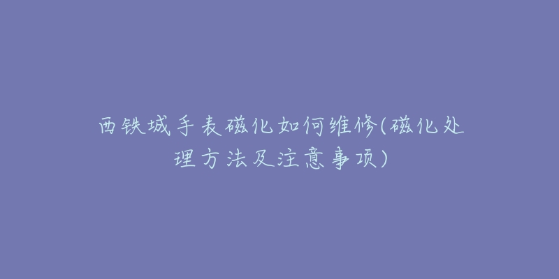 西铁城手表磁化如何维修(磁化处理方法及注意事项)-名表号 西铁城手表磁化如何维修(磁化处理方法及注意事项)
