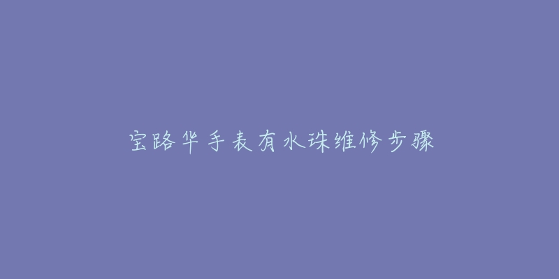 宝路华手表有水珠维修步骤-名表号 宝路华手表有水珠维修步骤