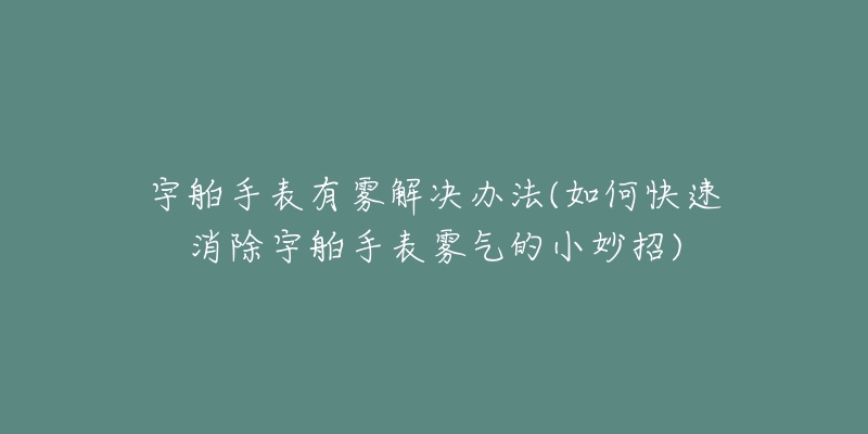宇舶手表有雾解决办法(如何快速消除宇舶手表雾气的小妙招)-名表号 宇舶手表有雾解决办法(如何快速消除宇舶手表雾气的小妙招)