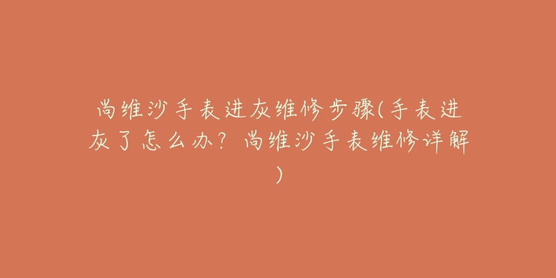 尚维沙手表进灰维修步骤(手表进灰了怎么办?尚维沙手表维修详解)-名表号 尚维沙手表进灰维修步骤(手表进灰了怎么办?尚维沙手表维修详解)