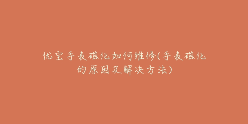 优宝手表磁化如何维修(手表磁化的原因及解决方法)-名表号 优宝手表磁化如何维修(手表磁化的原因及解决方法)