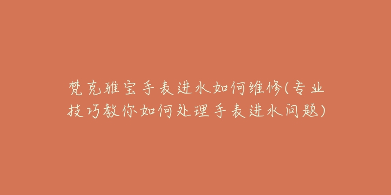 梵克雅宝手表进水如何维修(专业技巧教你如何处理手表进水问题)-名表号 梵克雅宝手表进水如何维修(专业技巧教你如何处理手表进水问题)