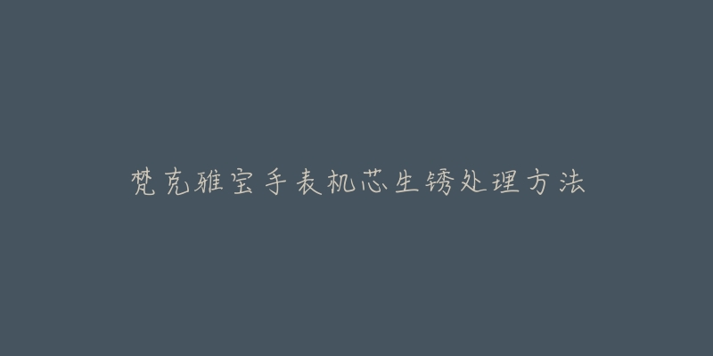 梵克雅宝手表机芯生锈处理方法-名表号 梵克雅宝手表机芯生锈处理方法