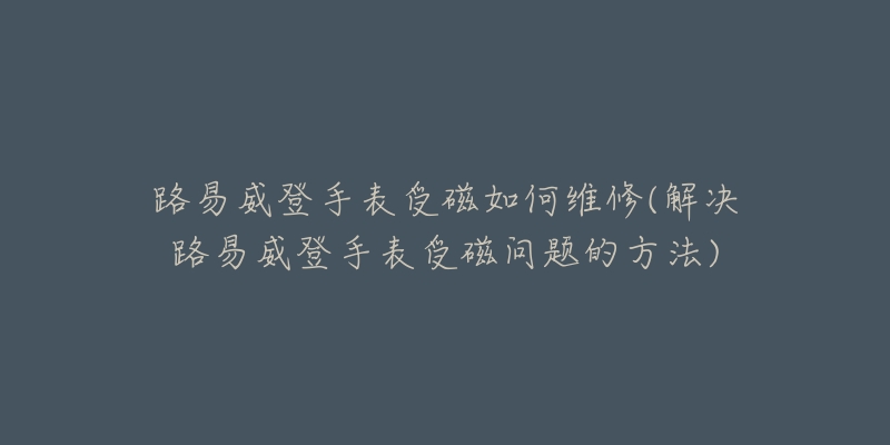 路易威登手表受磁如何维修(解决路易威登手表受磁问题的方法)-名表号 路易威登手表受磁如何维修(解决路易威登手表受磁问题的方法)