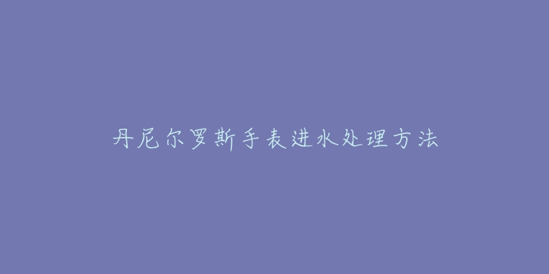 丹尼尔罗斯手表进水处理方法-名表号 丹尼尔罗斯手表进水处理方法