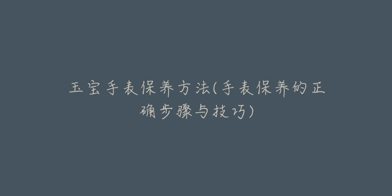 玉宝手表保养方法(手表保养的正确步骤与技巧)