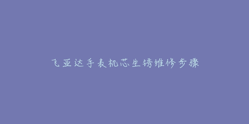 飞亚达手表机芯生锈维修步骤-名表号 飞亚达手表机芯生锈维修步骤