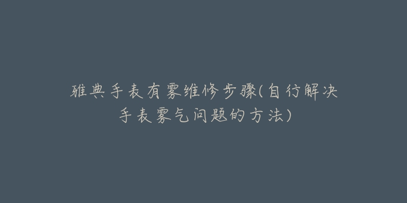 雅典手表有雾维修步骤(自行解决手表雾气问题的方法)