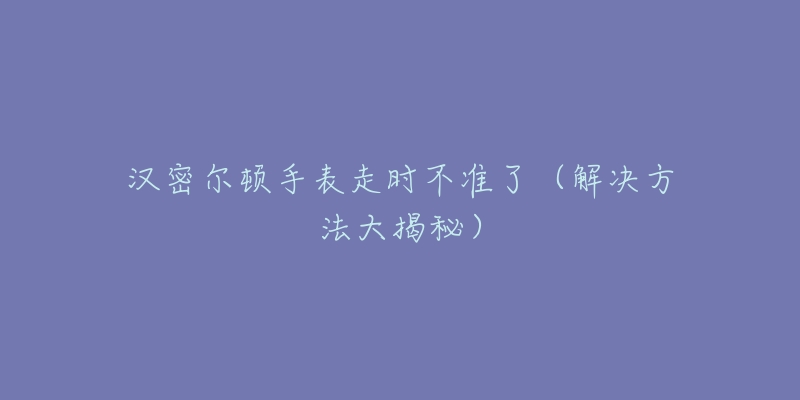 汉密尔顿手表走时不准了（解决方法大揭秘）