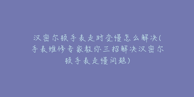 汉密尔顿手表走时变慢怎么解决(手表维修专家教你三招解决汉密尔顿手表走慢问题)-名表号 汉密尔顿手表走时变慢怎么解决(手表维修专家教你三招解决汉密尔顿手表走慢问题)