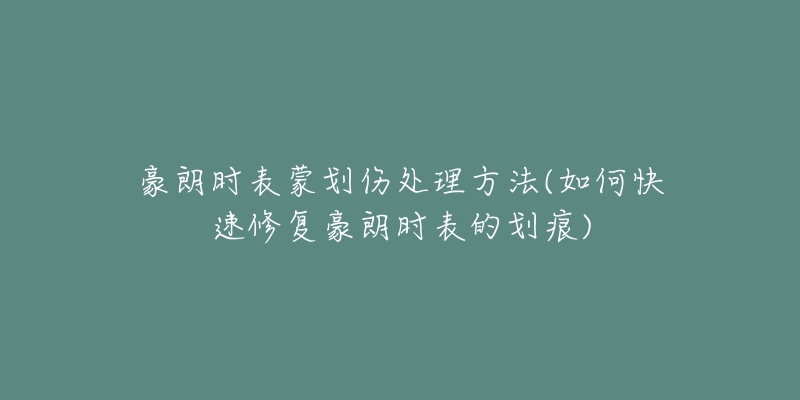 豪朗时表蒙划伤处理方法(如何快速修复豪朗时表的划痕)-名表号 豪朗时表蒙划伤处理方法(如何快速修复豪朗时表的划痕)