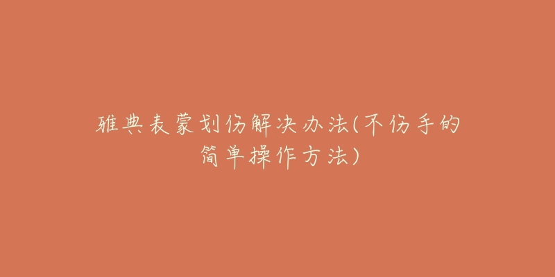雅典表蒙划伤解决办法(不伤手的简单操作方法)-名表号 雅典表蒙划伤解决办法(不伤手的简单操作方法)