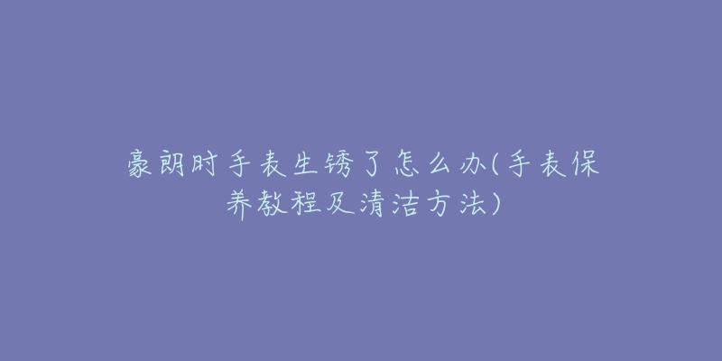 豪朗时手表生锈了怎么办(手表保养教程及清洁方法)-名表号 豪朗时手表生锈了怎么办(手表保养教程及清洁方法)