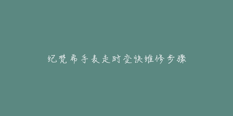 纪梵希手表走时变快维修步骤-名表号 纪梵希手表走时变快维修步骤