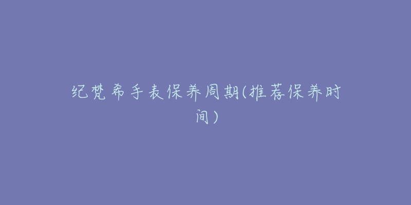 纪梵希手表保养周期(推荐保养时间)-名表号 纪梵希手表保养周期(推荐保养时间)
