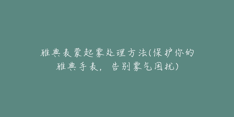 雅典表蒙起雾处理方法(保护你的雅典手表,告别雾气困扰)-名表号 雅典表蒙起雾处理方法(保护你的雅典手表,告别雾气困扰)