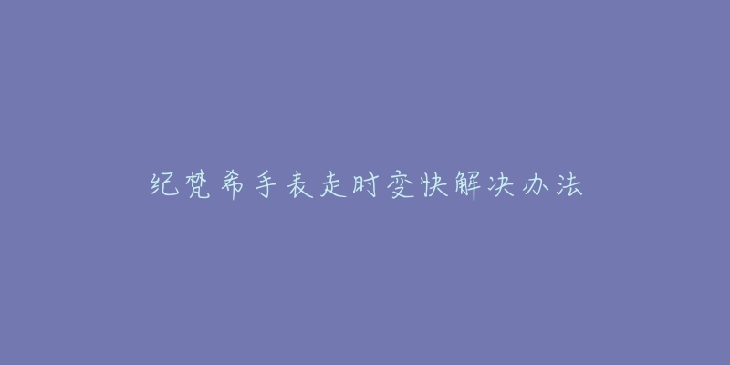 纪梵希手表走时变快解决办法-名表号 纪梵希手表走时变快解决办法
