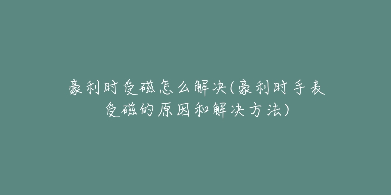 豪利时受磁怎么解决(豪利时手表受磁的原因和解决方法)-名表号 豪利时受磁怎么解决(豪利时手表受磁的原因和解决方法)