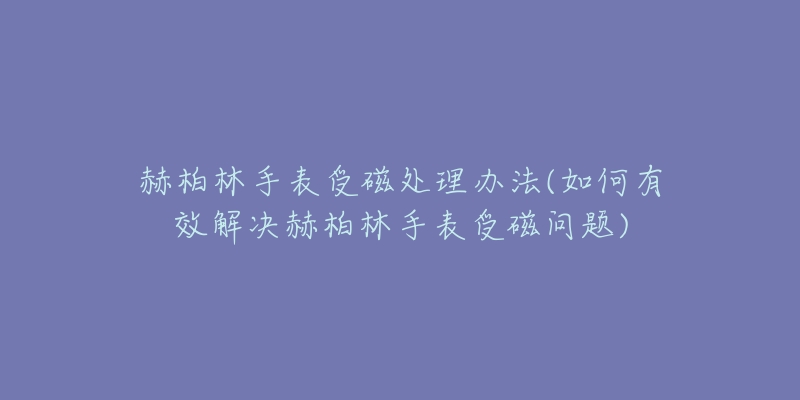 赫柏林手表受磁处理办法(如何有效解决赫柏林手表受磁问题)-名表号 赫柏林手表受磁处理办法(如何有效解决赫柏林手表受磁问题)