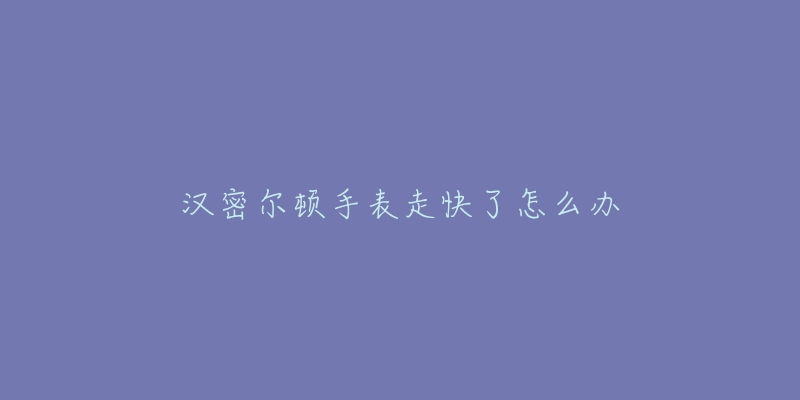 汉密尔顿手表走快了怎么办-名表号 汉密尔顿手表走快了怎么办
